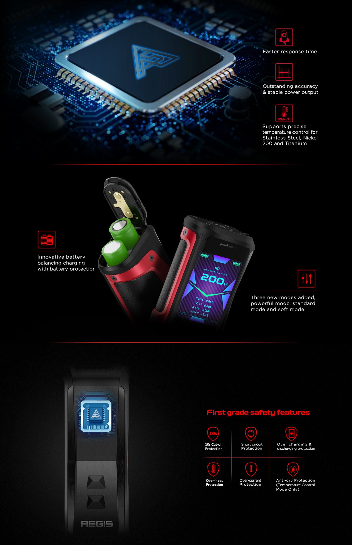 Geekvape Aegis X Mod: Faster response time, outstanding accuracy & stable power output, supports precise temperature control for Stainless Steel, Nickel 200 and Titanium. Innovative battery balancing charging with battery protection. Three new modes added, powerful mode, standard mode and soft mode First grade safety features 10s Cut-off protection, short circuit protection, over charging & discharging protection, over-heat protection, over-current protection, anti-dry protection (temperature control mode only)